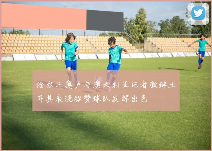 恰尔汗奥卢与澳大利亚记者激辩土耳其表现称赞球队发挥出色