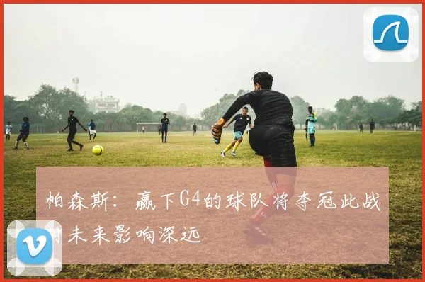 帕森斯：赢下G4的球队将夺冠此战对未来影响深远