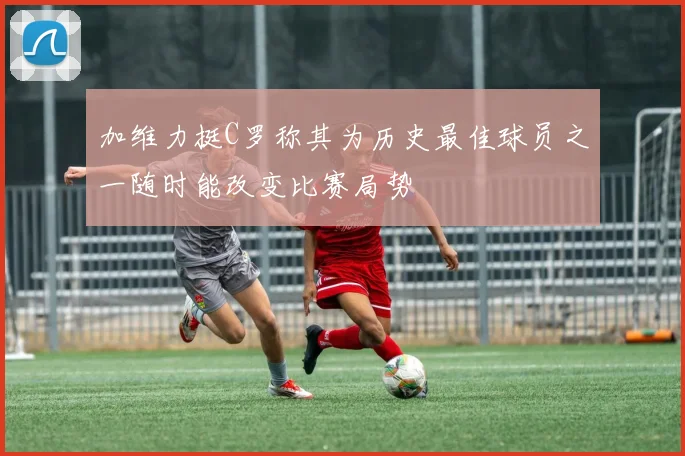 加维力挺C罗称其为历史最佳球员之一随时能改变比赛局势