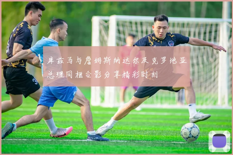 库兹马与詹姆斯纳达尔及克罗地亚总理同框合影分享精彩时刻