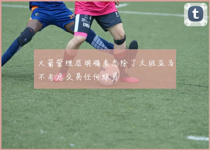 火箭管理层明确表态除了文班亚马不考虑交易任何球员