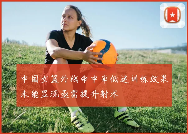 中国女篮外线命中率低迷训练效果未能显现亟需提升射术