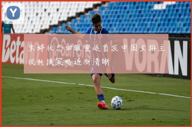 朱婷状态回暖重返首发中国女排主攻轮换策略逐渐清晰